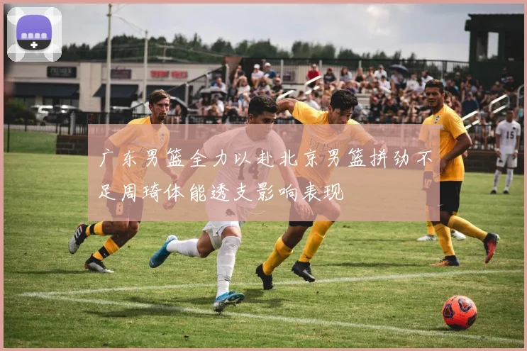 广东男篮全力以赴北京男篮拼劲不足周琦体能透支影响表现