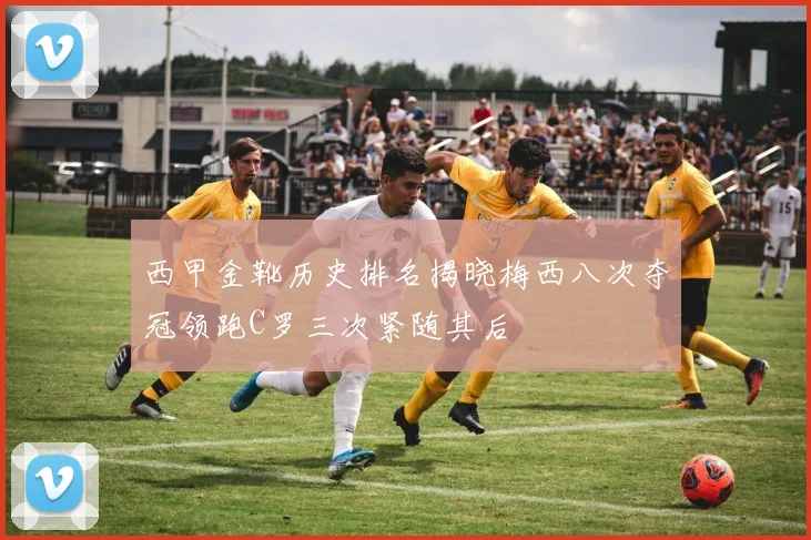 西甲金靴历史排名揭晓梅西八次夺冠领跑C罗三次紧随其后