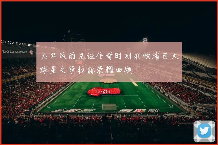 九年风雨见证传奇时刻利物浦百大球星之萨拉赫荣耀回顾