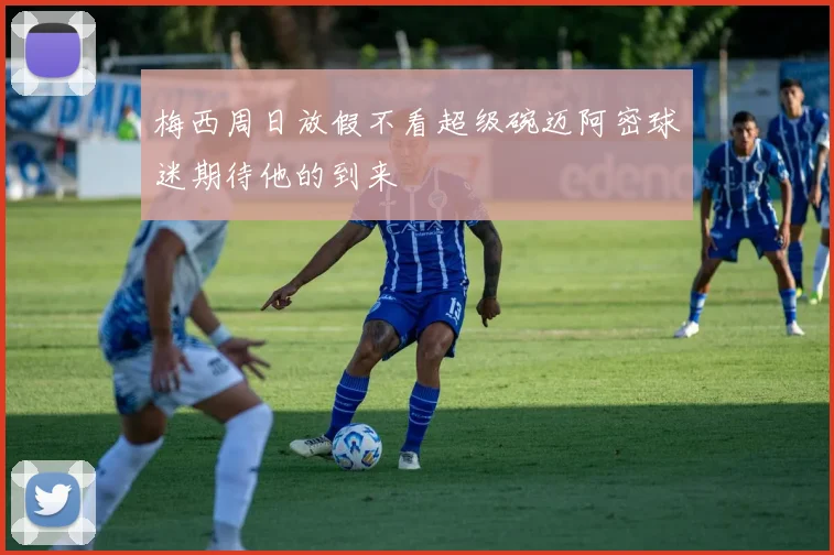 梅西周日放假不看超级碗迈阿密球迷期待他的到来
