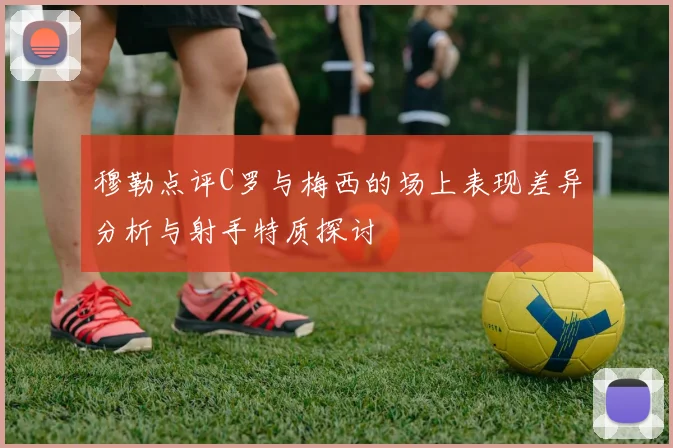 穆勒点评C罗与梅西的场上表现差异分析与射手特质探讨