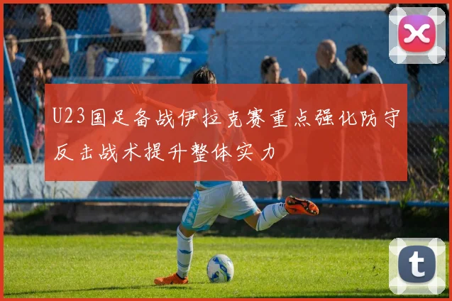 U23国足备战伊拉克赛重点强化防守反击战术提升整体实力